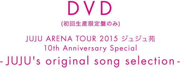 DVD(初回生産限定盤のみ) JUJU ARENA TOUR 2015 ジュジュ苑 10th Anniversary Special-JUJU's original song selection-