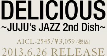 DELICIOUS ～JUJU's JAZZ 2nd Dish～AICL-2545 ／ \3,059(税込)2013.6.26 RELEASE